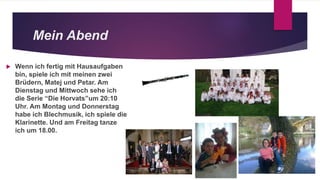 Mein Abend
 Wenn ich fertig mit Hausaufgaben
bin, spiele ich mit meinen zwei
Brüdern, Matej und Petar. Am
Dienstag und Mittwoch sehe ich
die Serie “Die Horvats”um 20:10
Uhr. Am Montag und Donnerstag
habe ich Blechmusik, ich spiele die
Klarinette. Und am Freitag tanze
ich um 18.00.
 