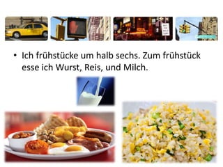 • Ich frühstücke um halb sechs. Zum frühstück
esse ich Wurst, Reis, und Milch.