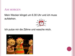 AM MORGEN
Mein Wecker klinget um 6.30 Uhr und ich muss
aufstehen.
Ich putze mir die Zähne und wasche mich.
 