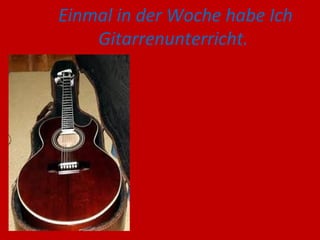 Einmal in der Woche habe Ich
Gitarrenunterricht.