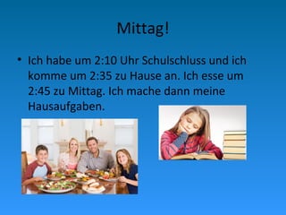 Mittag!
• Ich habe um 2:10 Uhr Schulschluss und ich
komme um 2:35 zu Hause an. Ich esse um
2:45 zu Mittag. Ich mache dann meine
Hausaufgaben.
 