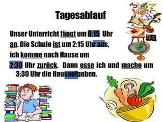 Tagesablauf
Unser Unterricht fängt um 8:15 Uhr
an. Die Schule ist um 2:15 Uhr aus,
ich komme nach Hause um
2:30 Uhr zurück. Dann esse ich und mache um
3:30 Uhr die Hausaufgaben.
 