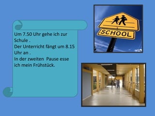 Um 7.50 Uhr gehe ich zur
Schule .
Der Unterricht fängt um 8.15
Uhr an .
In der zweiten Pause esse
ich mein Frühstück.