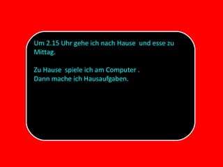 Um 2.15 Uhr gehe ich nach Hause und esse zu
Mittag.
Zu Hause spiele ich am Computer .
Dann mache ich Hausaufgaben.