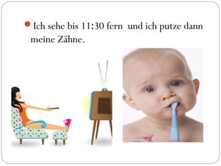 Ich sehe bis 11:30 fern und ich putze dann
meine Zähne.