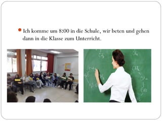 Ich komme um 8:00 in die Schule, wir beten und gehen
dann in die Klasse zum Unterricht.