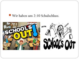 Wir haben um 2:10 Schulschluss.