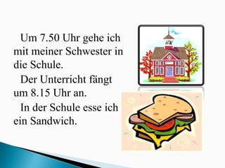 Um 7.50 Uhr gehe ich
mit meiner Schwester in
die Schule.
  Der Unterricht fängt
um 8.15 Uhr an.
  In der Schule esse ich
ein Sandwich.
 