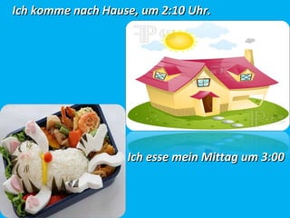 Ich komme nach Hause, um 2:10Ich komme nach Hause, um 2:10 Uhr.Uhr.
Ich esse mein Mittag um 3:00Ich esse mein Mittag um 3:00
Uhr.Uhr.
 