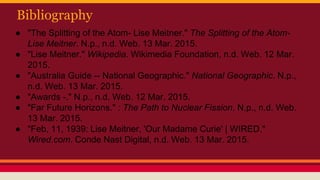 Bibliography
● "The Splitting of the Atom- Lise Meitner." The Splitting of the Atom-
Lise Meitner. N.p., n.d. Web. 13 Mar. 2015.
● "Lise Meitner." Wikipedia. Wikimedia Foundation, n.d. Web. 12 Mar.
2015.
● "Australia Guide -- National Geographic." National Geographic. N.p.,
n.d. Web. 13 Mar. 2015.
● "Awards -." N.p., n.d. Web. 12 Mar. 2015.
● "Far Future Horizons." : The Path to Nuclear Fission. N.p., n.d. Web.
13 Mar. 2015.
● "Feb, 11, 1939: Lise Meitner, 'Our Madame Curie' | WIRED."
Wired.com. Conde Nast Digital, n.d. Web. 13 Mar. 2015.
 
