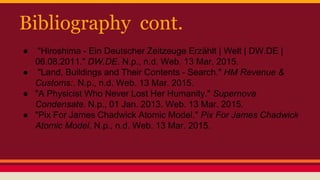 Bibliography cont.
● "Hiroshima - Ein Deutscher Zeitzeuge Erzählt | Welt | DW.DE |
06.08.2011." DW.DE. N.p., n.d. Web. 13 Mar. 2015.
● "Land, Buildings and Their Contents - Search." HM Revenue &
Customs:. N.p., n.d. Web. 13 Mar. 2015.
● "A Physicist Who Never Lost Her Humanity." Supernova
Condensate. N.p., 01 Jan. 2013. Web. 13 Mar. 2015.
● "Pix For James Chadwick Atomic Model." Pix For James Chadwick
Atomic Model. N.p., n.d. Web. 13 Mar. 2015.
 