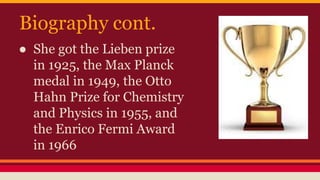 Biography cont.
● She got the Lieben prize
in 1925, the Max Planck
medal in 1949, the Otto
Hahn Prize for Chemistry
and Physics in 1955, and
the Enrico Fermi Award
in 1966
 