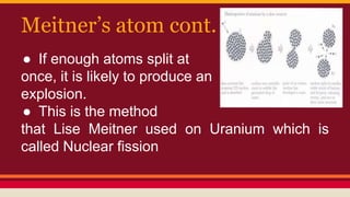Meitner’s atom cont.
● If enough atoms split at
once, it is likely to produce an
explosion.
● This is the method
that Lise Meitner used on Uranium which is
called Nuclear fission
 