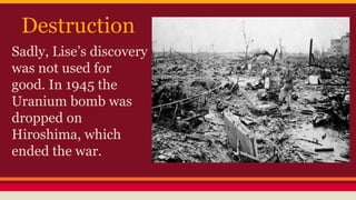 Destruction
Sadly, Lise’s discovery
was not used for
good. In 1945 the
Uranium bomb was
dropped on
Hiroshima, which
ended the war.
 