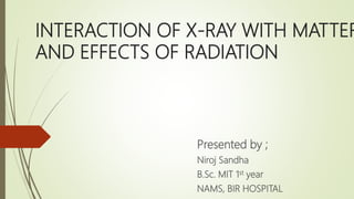 INTERACTION OF X-RAY WITH MATTER
AND EFFECTS OF RADIATION
Presented by ;
Niroj Sandha
B.Sc. MIT 1st year
NAMS, BIR HOSPITAL
 