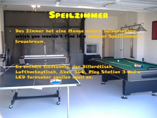 Speilzimmer
•   Das Zimmer hat eine Menge anders seibensachen
    which you wouldn’t find in a anderer Speilzimmer/
    krauchraum.




•   Es enthält tichtennis, der Billardtisch,
    Lufthockeytisch, Xbox 360, Play Station 3 und a
    LCD fernseher speilen speil an.
 