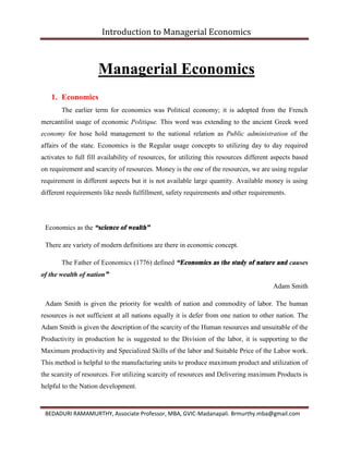 Introduction to Managerial Economics
BEDADURI RAMAMURTHY, Associate Professor, MBA, GVIC-Madanapali. Brmurthy.mba@gmail.com
Managerial Economics
1. Economics
The earlier term for economics was Political economy; it is adopted from the French
mercantilist usage of economic Politique. This word was extending to the ancient Greek word
economy for hose hold management to the national relation as Public administration of the
affairs of the state. Economics is the Regular usage concepts to utilizing day to day required
activates to full fill availability of resources, for utilizing this resources different aspects based
on requirement and scarcity of resources. Money is the one of the resources, we are using regular
requirement in different aspects but it is not available large quantity. Available money is using
different requirements like needs fulfillment, safety requirements and other requirements.
Economics as the “science of wealth”
There are variety of modern definitions are there in economic concept.
The Father of Economics (1776) defined “Economics as the study of nature and causes
of the wealth of nation”
Adam Smith
Adam Smith is given the priority for wealth of nation and commodity of labor. The human
resources is not sufficient at all nations equally it is defer from one nation to other nation. The
Adam Smith is given the description of the scarcity of the Human resources and unsuitable of the
Productivity in production he is suggested to the Division of the labor, it is supporting to the
Maximum productivity and Specialized Skills of the labor and Suitable Price of the Labor work.
This method is helpful to the manufacturing units to produce maximum product and utilization of
the scarcity of resources. For utilizing scarcity of resources and Delivering maximum Products is
helpful to the Nation development.
 