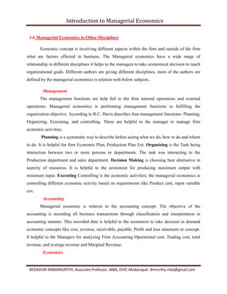Introduction to Managerial Economics
BEDADURI RAMAMURTHY, Associate Professor, MBA, GVIC-Madanapali. Brmurthy.mba@gmail.com
1.6 Managerial Economics in Other Disciplines
Economic concept is involving different aspects within the firm and outside of the firm
what are factors effected in business. The Managerial economics have a wide range of
relationship in different disciplines it helps to the managers to take economical decision to reach
organizational goals. Different authors are giving different disciplines, most of the authors are
defined by the managerial economics is relation with below subjects.
Management
The management functions are help full to the firm internal operations and external
operations. Managerial economics is performing management functions to fulfilling the
organization objective. According to R.C. Davis describes four management functions- Planning,
Organizing, Executing, and controlling. These are helpful to the manager to manage firm
economic activities.
Planning is a systematic way to describe before acting what we do, how to do and whom
to do. It is helpful for firm Economic Plan; Production Plan Ext. Organizing is the Task being
interaction between two or more persons or departments. The task was interacting to the
Production department and sales department. Decision Making is choosing best alternative in
scarcity of resources. It is helpful to the economist for producing maximum output with
minimum input. Executing Controlling is the economic activities; the managerial economics is
controlling different economic activity based on requirements like Product cost, input variable
cos.
Accounting
Managerial economic is relation to the accounting concept. The objective of the
accounting is recording all business transactions through classification and interpretation in
accounting manner. This recorded data is helpful to the economist to take decision in demand
economic concepts like cost, revenue, receivable, payable, Profit and loss statement or concept.
It helpful to the Managers for analyzing Firm Accounting Operational cost, Trading cost, total
revenue, and average revenue and Marginal Revenue.
Economics
 