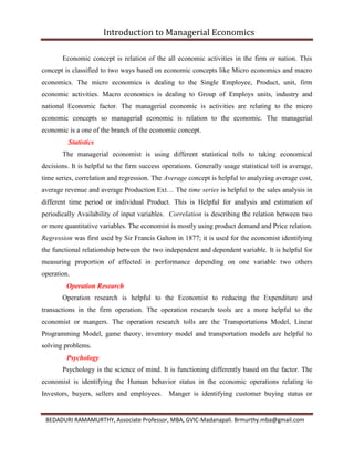 Introduction to Managerial Economics
BEDADURI RAMAMURTHY, Associate Professor, MBA, GVIC-Madanapali. Brmurthy.mba@gmail.com
Economic concept is relation of the all economic activities in the firm or nation. This
concept is classified to two ways based on economic concepts like Micro economics and macro
economics. The micro economics is dealing to the Single Employee, Product, unit, firm
economic activities. Macro economics is dealing to Group of Employs units, industry and
national Economic factor. The managerial economic is activities are relating to the micro
economic concepts so managerial economic is relation to the economic. The managerial
economic is a one of the branch of the economic concept.
Statistics
The managerial economist is using different statistical tolls to taking economical
decisions. It is helpful to the firm success operations. Generally usage statistical toll is average,
time series, correlation and regression. The Average concept is helpful to analyzing average cost,
average revenue and average Production Ext… The time series is helpful to the sales analysis in
different time period or individual Product. This is Helpful for analysis and estimation of
periodically Availability of input variables. Correlation is describing the relation between two
or more quantitative variables. The economist is mostly using product demand and Price relation.
Regression was first used by Sir Francis Galton in 1877; it is used for the economist identifying
the functional relationship between the two independent and dependent variable. It is helpful for
measuring proportion of effected in performance depending on one variable two others
operation.
Operation Research
Operation research is helpful to the Economist to reducing the Expenditure and
transactions in the firm operation. The operation research tools are a more helpful to the
economist or mangers. The operation research tolls are the Transportations Model, Linear
Programming Model, game theory, inventory model and transportation models are helpful to
solving problems.
Psychology
Psychology is the science of mind. It is functioning differently based on the factor. The
economist is identifying the Human behavior status in the economic operations relating to
Investors, buyers, sellers and employees. Manger is identifying customer buying status or
 