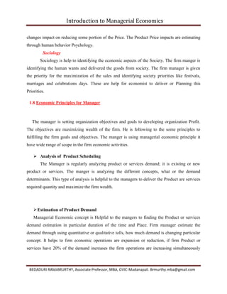 Introduction to Managerial Economics
BEDADURI RAMAMURTHY, Associate Professor, MBA, GVIC-Madanapali. Brmurthy.mba@gmail.com
changes impact on reducing some portion of the Price. The Product Price impacts are estimating
through human behavior Psychology.
Sociology
Sociology is help to identifying the economic aspects of the Society. The firm manger is
identifying the human wants and delivered the goods from society. The firm manager is given
the priority for the maximization of the sales and identifying society priorities like festivals,
marriages and celebrations days. These are help for economist to deliver or Planning this
Priorities.
1.8 Economic Principles for Manager
The manager is setting organization objectives and goals to developing organization Profit.
The objectives are maximizing wealth of the firm. He is following to the some principles to
fulfilling the firm goals and objectives. The manger is using managerial economic principle it
have wide range of scope in the firm economic activities.
 Analysis of Product Scheduling
The Manager is regularly analyzing product or services demand; it is existing or new
product or services. The manger is analyzing the different concepts, what or the demand
determinants. This type of analysis is helpful to the managers to deliver the Product are services
required quantity and maximize the firm wealth.
Estimation of Product Demand
Managerial Economic concept is Helpful to the mangers to finding the Product or services
demand estimation in particular duration of the time and Place. Firm manager estimate the
demand through using quantitative or qualitative tolls, how much demand is changing particular
concept. It helps to firm economic operations are expansion or reduction, if firm Product or
services have 20% of the demand increases the firm operations are increasing simultaneously
 