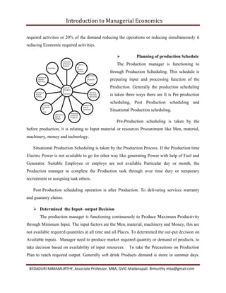 Introduction to Managerial Economics
BEDADURI RAMAMURTHY, Associate Professor, MBA, GVIC-Madanapali. Brmurthy.mba@gmail.com
required activities or 20% of the demand reducing the operations or reducing simultaneously it
reducing Economic required activities.
 Planning of production Schedule
The Production manager is functioning to
through Production Scheduling. This schedule is
preparing input and processing function of the
Production. Generally the production scheduling
is taken three ways there are It is Pre production
scheduling, Post Production scheduling and
Situational Production scheduling.
Pre-Production scheduling is taken by the
before production, it is relating to Input material or resources Procurement like Men, material,
machinery, money and technology.
Situational Production Scheduling is taken by the Production Process. If the Production time
Electric Power is not available to go for other way like generating Power with help of Fuel and
Generator. Suitable Employee or employs are not available Particular day or month, the
Production manager to complete the Production task through over time duty or temporary
recruitment or assigning task others.
Post-Production scheduling operation is after Production. To delivering services warranty
and guaranty claims.
 Determined the Input- output Decision
The production manager is functioning continuously to Produce Maximum Productivity
through Minimum Input. The input factors are the Men, material, machinery and Money, this are
not available required quantities at all time and all Places. To determined the out-put decision on
Available inputs. Manager need to produce market required quantity or demand of products, to
take decision based on availability of input resources. To take the Precautions on Production
Plan to reach required output. Generally soft drink Products demand is more in summer days.
Scope of
Managere
al
Economics
Estmation
of Product
Demand
Analysis
of
Product
demand
Planning
of
productio
n
Schedule
Desiding
The Input
Decisition
Analysis of
Cost of
Productio
n
Estimation
of Cost of
Productio
n
Detarmina
tion of
Output
Achiving
Econamic
Of
Scale
Analysis of
Pice of
Product
Analysis of
Market
Structure
Firm Plan
 