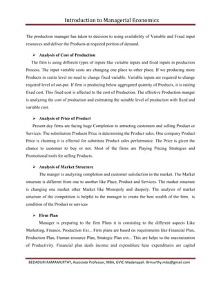 Introduction to Managerial Economics
BEDADURI RAMAMURTHY, Associate Professor, MBA, GVIC-Madanapali. Brmurthy.mba@gmail.com
The production manager has taken to decision to using availability of Variable and Fixed input
resources and deliver the Products at required portion of demand.
 Analysis of Cost of Production
The firm is using different types of inputs like variable inputs and fixed inputs in production
Process. The input variable costs are changing one place to other place. If we producing more
Products in cretin level no need to change fixed variable. Variable inputs are required to change
required level of out-put. If firm is producing below aggregated quantity of Products, it is raising
fixed cost. This fixed cost is affected to the cost of Production. The effective Production manger
is analyzing the cost of production and estimating the suitable level of production with fixed and
variable cost.
 Analysis of Price of Product
Present day firms are facing huge Completion to attracting customers and selling Product or
Services. The substitution Products Price is determining the Product sales. One company Product
Price is chaining it is effected for substitute Product sales performance. The Price is given the
chance to customer to buy or not. Most of the firms are Playing Pricing Strategies and
Promotional tools for selling Products.
 Analysis of Market Structure
The manger is analyzing completion and customer satisfaction in the market. The Market
structure is different from one to another like Place, Product and Services. The market structure
is changing one market other Market like Monopoly and duopoly. The analysis of market
structure of the competition is helpful to the manager to create the best wealth of the firm. is
condition of the Product or services
 Firm Plan
Manager is preparing to the firm Plans it is consisting to the different aspects Like
Marketing, Finance, Production Ext... Firm plans are based on requirements like Financial Plan,
Production Plan, Human resource Plan, Strategic Plan ext... This are helps to the maximization
of Productivity. Financial plan deals income and expenditure hear expenditures are capital
 