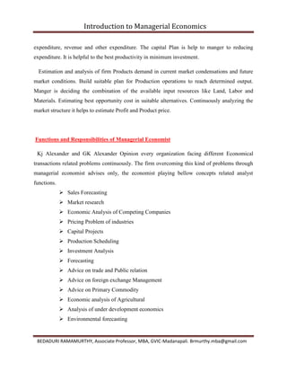 Introduction to Managerial Economics
BEDADURI RAMAMURTHY, Associate Professor, MBA, GVIC-Madanapali. Brmurthy.mba@gmail.com
expenditure, revenue and other expenditure. The capital Plan is help to manger to reducing
expenditure. It is helpful to the best productivity in minimum investment.
Estimation and analysis of firm Products demand in current market condensations and future
market conditions. Build suitable plan for Production operations to reach determined output.
Manger is deciding the combination of the available input resources like Land, Labor and
Materials. Estimating best opportunity cost in suitable alternatives. Continuously analyzing the
market structure it helps to estimate Profit and Product price.
Functions and Responsibilities of Managerial Economist
Kj Alexander and GK Alexander Opinion every organization facing different Economical
transactions related problems continuously. The firm overcoming this kind of problems through
managerial economist advises only, the economist playing bellow concepts related analyst
functions.
 Sales Forecasting
 Market research
 Economic Analysis of Competing Companies
 Pricing Problem of industries
 Capital Projects
 Production Scheduling
 Investment Analysis
 Forecasting
 Advice on trade and Public relation
 Advice on foreign exchange Management
 Advice on Primary Commodity
 Economic analysis of Agricultural
 Analysis of under development economics
 Environmental forecasting
 