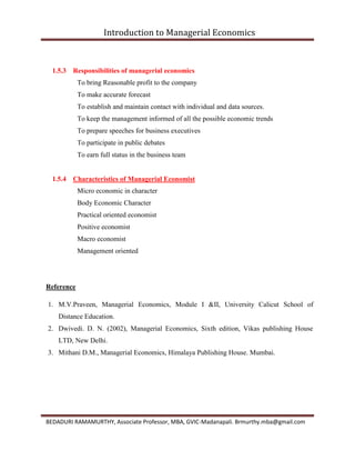 Introduction to Managerial Economics
BEDADURI RAMAMURTHY, Associate Professor, MBA, GVIC-Madanapali. Brmurthy.mba@gmail.com
1.5.3 Responsibilities of managerial economics
To bring Reasonable profit to the company
To make accurate forecast
To establish and maintain contact with individual and data sources.
To keep the management informed of all the possible economic trends
To prepare speeches for business executives
To participate in public debates
To earn full status in the business team
1.5.4 Characteristics of Managerial Economist
Micro economic in character
Body Economic Character
Practical oriented economist
Positive economist
Macro economist
Management oriented
Reference
1. M.V.Praveen, Managerial Economics, Module I &II, University Calicut School of
Distance Education.
2. Dwivedi. D. N. (2002), Managerial Economics, Sixth edition, Vikas publishing House
LTD, New Delhi.
3. Mithani D.M., Managerial Economics, Himalaya Publishing House. Mumbai.
 