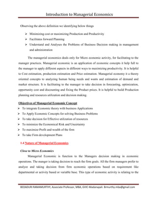 Introduction to Managerial Economics
BEDADURI RAMAMURTHY, Associate Professor, MBA, GVIC-Madanapali. Brmurthy.mba@gmail.com
Observing the above definition we identifying below things
 Minimizing cost or maximizing Production and Productivity
 Facilitates forward Planning
 Understand and Analyses the Problems of Business Decision making in management
and administration
The managerial economics deals only for Micro economic activity, for facilitating to the
manager practices. Managerial economic is an application of economic concepts it help full to
the manager to apply different aspects in different ways to maximizing productivity. It is helpful
to Cost estimation, production estimation and Price estimation. Managerial economy it a theory
oriented concepts to analyzing human being needs and wants and estimation of demand and
market structure. It is facilitating to the manager to take decision in forecasting, optimization,
opportunity cost and discounting and fixing the Product prices. It is helpful to build Production
planning and resources utilization and decision making.
Objectives of Managerial Economic Concept
 To integrate Economic theory with business Applications
 To Apply Economic Concepts for solving Business Problems
 To take decision for Effective utilization of resources
 To minimize the Economical Risk and Uncertainty
 To maximize Profit and wealth of the firm
 To take Firm development Plans
1.4 Nature of Managerial Economics
Close to Micro Economics
Managerial Economic is function to the Managers decision making in economic
operations. The manger is taking decision to reach the firm goals. All the firm managers prefer to
analyze and taking decision from firm economic operations based on requirement like
departmental or activity based or variable base. This type of economic activity is relating to the
 