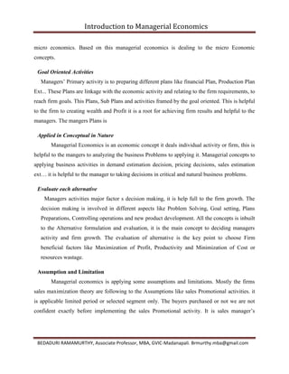Introduction to Managerial Economics
BEDADURI RAMAMURTHY, Associate Professor, MBA, GVIC-Madanapali. Brmurthy.mba@gmail.com
micro economics. Based on this managerial economics is dealing to the micro Economic
concepts.
Goal Oriented Activities
Managers’ Primary activity is to preparing different plans like financial Plan, Production Plan
Ext... These Plans are linkage with the economic activity and relating to the firm requirements, to
reach firm goals. This Plans, Sub Plans and activities framed by the goal oriented. This is helpful
to the firm to creating wealth and Profit it is a root for achieving firm results and helpful to the
managers. The mangers Plans is
Applied in Conceptual in Nature
Managerial Economics is an economic concept it deals individual activity or firm, this is
helpful to the mangers to analyzing the business Problems to applying it. Managerial concepts to
applying business activities in demand estimation decision, pricing decisions, sales estimation
ext… it is helpful to the manager to taking decisions in critical and natural business problems.
Evaluate each alternative
Managers activities major factor s decision making, it is help full to the firm growth. The
decision making is involved in different aspects like Problem Solving, Goal setting, Plans
Preparations, Controlling operations and new product development. All the concepts is inbuilt
to the Alternative formulation and evaluation, it is the main concept to deciding managers
activity and firm growth. The evaluation of alternative is the key point to choose Firm
beneficial factors like Maximization of Profit, Productivity and Minimization of Cost or
resources wastage.
Assumption and Limitation
Managerial economics is applying some assumptions and limitations. Mostly the firms
sales maximization theory are following to the Assumptions like sales Promotional activities. it
is applicable limited period or selected segment only. The buyers purchased or not we are not
confident exactly before implementing the sales Promotional activity. It is sales manager’s
 