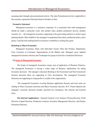 Introduction to Managerial Economics
BEDADURI RAMAMURTHY, Associate Professor, MBA, GVIC-Madanapali. Brmurthy.mba@gmail.com
assuming sales through sales promotional activity. The sales Promotional activity is applicable to
the economic operations Particular brand or Product or firm.
Normative Statement
Managerial economics is a normative statement. It is concerned with what management
should do under a particular event, like product sales, product production activity, product
research, ext… the managerial economics supporting to the goal setting and how to achieve goal
planning details. More helpful to the managers to preparing future plans, production policy, price
policy’s and decision making based on resources availability to aching firm goals.
Backdrop to Macro Economics
Managerial Economics Deals with Individual Factors Only like Product, Department,
Firm, Customer or Consumer, Segmentations of the Market only. Managers never Applied
managerial Economics theories and Techniques for group of activities or Industrial Decisions.
1.5 Scope of Managerial Economics
The Scope of managerial Economics means area of application of Business Practices.
The managerial Economics is having a wider range of Business Applications for taking
Economic decisions. The manager’s decisions Relating to the Economical and Non Economical
business decisions those are supporting to Firm development. The managerial Economic
Decisions are supporting to rising profits or wealth of the organizations.
The managerial Economics covering Business application theories and tools areas are
relating to Micro Economic decisions and Macro Economic decision. M.V. Praeen Openion the
managers’ economic decisions broadly classified two disciplines, like Internal and External
areas.
The Internal Applications: - Demand Analysis, Cost Analysis, Pricing Decision, Profit
Decision, Capital Decision, Production Analysis, Inventory Management Decision, and Product
Promotion Decision.
 