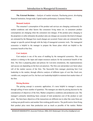 Introduction to Managerial Economics
BEDADURI RAMAMURTHY, Associate Professor, MBA, GVIC-Madanapali. Brmurthy.mba@gmail.com
The External Decision: - Analysis of market structure, Purchasing power, developing
financial institution, foreign trade, Capital market performance, Economic Policies
Demand Analysis
The consumer’s consumption of the product and services are changing continuously for
market conditions and other factors like consumers living status ext. in consumers product
consumptions are changing when the consumers test changes. If the product price changing to
the proprietor or seller ultimately the product sales are changes are occurred, this kind of changes
are estimated by the Manager how much changes are occurred. Future sales are estimated by the
manger at specific period through with the help of managerial economic tools. The managerial
economics is helpful to the manager to prepare the future plans which are helpful to the
economic benefit of the firm.
Cost Analysis
Cost analysis is one of the areas of studding by the managerial economics. This cost
analysis is relating to the input and output resources analysis for the economical benefit of the
firm. The firm is preparing plans and policies for Lon-term orientations, this implementations
and success are depending on the best cost practices. The firm cost and product cost factor plays
roll of the market success of the firm. The Successful firm manager practicing best Cost
leadership in the market, through effective analysis of different types of cost like fixed cost,
variable cost, marginal cost Ext. the best cost leadership helpful to maintain best market share of
the firm.
Pricing Decision
The pricing concept is economic application; it’s more helpful to manager’s success
through selling of more number of quantities. The managers are taken by pricing decision by the
consideration of objectives of the firm, Market competitive conditions and production cost. The
manager’s primarily identifying basic concept of total production cost of the product or unit
price. The farm basic objectives of the transactions are different one to other like some firms are
working non profit motive and another firm working profit motive. The profit motive form fixing
their product price more than production cost as much as possible of the market. Market
 