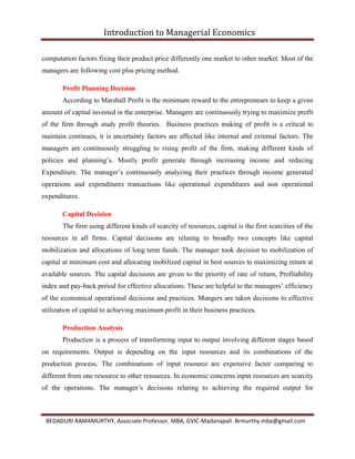 Introduction to Managerial Economics
BEDADURI RAMAMURTHY, Associate Professor, MBA, GVIC-Madanapali. Brmurthy.mba@gmail.com
computation factors fixing their product price differently one market to other market. Most of the
managers are following cost plus pricing method.
Profit Planning Decision
According to Marshall Profit is the minimum reward to the entrepreneurs to keep a given
amount of capital invested in the enterprise. Managers are continuously trying to maximize profit
of the firm through study profit theories. Business practices making of profit is a critical to
maintain continues, it is uncertainty factors are affected like internal and external factors. The
managers are continuously struggling to rising profit of the firm, making different kinds of
policies and planning’s. Mostly profit generate through increasing income and reducing
Expenditure. The manager’s continuously analyzing their practices through income generated
operations and expenditures transactions like operational expenditures and non operational
expenditures.
Capital Decision
The firm using different kinds of scarcity of resources, capital is the first scarcities of the
resources in all firms. Capital decisions are relating to broadly two concepts like capital
mobilization and allocations of long term funds. The manager took decision to mobilization of
capital at minimum cost and allocating mobilized capital in best sources to maximizing return at
available sources. The capital decisions are given to the priority of rate of return, Profitability
index and pay-back period for effective allocations. These are helpful to the managers’ efficiency
of the economical operational decisions and practices. Mangers are taken decisions to effective
utilization of capital to achieving maximum profit in their business practices.
Production Analysis
Production is a process of transforming input to output involving different stages based
on requirements. Output is depending on the input resources and its combinations of the
production process. The combinations of input resource are expensive factor comparing to
different from one resource to other resources. In economic concerns input resources are scarcity
of the operations. The manager’s decisions relating to achieving the required output for
 
