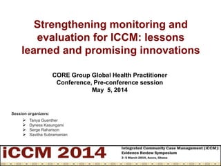 Strengthening monitoring and
evaluation for ICCM: lessons
learned and promising innovations
Session organizers:
 Tanya Guenther
 Dyness Kasungami
 Serge Raharison
 Savitha Subramanian
CORE Group Global Health Practitioner
Conference, Pre-conference session
May 5, 2014
 