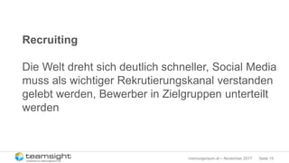 Seite 15meinungsraum.at – November 2017
Recruiting
Die Welt dreht sich deutlich schneller, Social Media
muss als wichtiger Rekrutierungskanal verstanden
gelebt werden, Bewerber in Zielgruppen unterteilt
werden
 