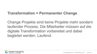 Seite 16meinungsraum.at – November 2017
Transformation = Permanenter Change
Change Projekte sind keine Projekte mehr sondern
laufender Prozess. Die Mitarbeiter müssen auf die
digitale Transformation vorbereitet und dabei
begleitet werden. Laufend.
 