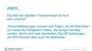 Seite 17meinungsraum.at – November 2017
ABER...
Das Bild der digitalen Transformation ist noch
sehr unscharf
„Personalabteilungen müssen sich fragen, ob die Mitarbeiter
von heute die Fähigkeiten haben, die morgen benötigt
werden. Damit sind viele überfordert. Die HR Abteilungen,
die CEO Ebenen aber auch die Mitarbeiter.“
 