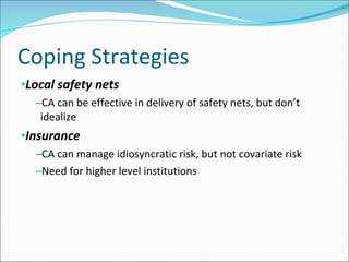 Coping Strategies  Local safety nets CA can be effective in delivery of safety nets, but don’t idealize Insurance CA can manage idiosyncratic risk, but not covariate risk Need for higher level institutions 