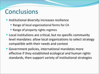 Conclusions Institutional diversity increases resilience Range of local organizational forms for CA Range of property rights regimes  Local institutions are critical, but no specific community level mandates: allow local organizations to select strategy compatible with their needs and context  Government policies, international mandates more effective if they established ecological and human rights standards, then support variety of institutional strategies 