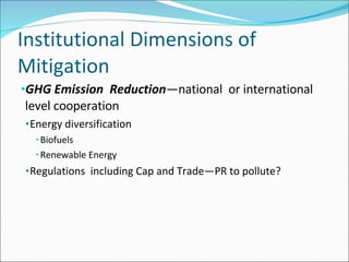 Institutional Dimensions of Mitigation GHG Emission  Reduction —national  or international level cooperation Energy diversification Biofuels Renewable Energy Regulations  including Cap and Trade—PR to pollute? 