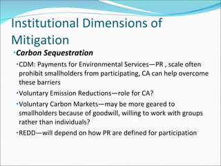 Institutional Dimensions of Mitigation Carbon Sequestration CDM: Payments for Environmental Services—PR , scale often prohibit smallholders from participating, CA can help overcome these barriers Voluntary Emission Reductions—role for CA? Voluntary Carbon Markets—may be more geared to smallholders because of goodwill, willing to work with groups rather than individuals? REDD—will depend on how PR are defined for participation 