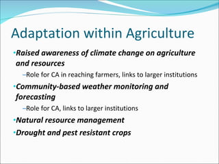 Adaptation within Agriculture Raised awareness of climate change on agriculture and resources Role for CA in reaching farmers, links to larger institutions Community-based weather monitoring and forecasting Role for CA, links to larger institutions Natural resource management Drought and pest resistant crops 