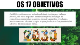 OS 17 OBJETIVOS
• Os ODS constituem uma ambiciosa lista de tarefas para todas as
pessoas, em todas as partes, a serem cumpridas até 2030. Se
cumprirmos suas metas, seremos a primeira geração a erradicar a
pobreza extrema e iremos poupar as gerações futuras dos piores efeitos
adversos da mudança do clima.
 