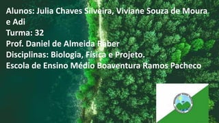 Alunos: Julia Chaves Silveira, Viviane Souza de Moura
e Adi
Turma: 32
Prof. Daniel de Almeida Raber
Disciplinas: Biologia, Física e Projeto.
Escola de Ensino Médio Boaventura Ramos Pacheco
 