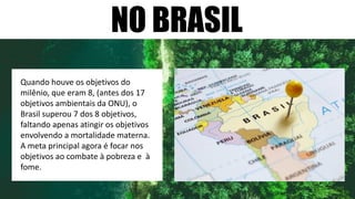 NO BRASIL
Quando houve os objetivos do
milênio, que eram 8, (antes dos 17
objetivos ambientais da ONU), o
Brasil superou 7 dos 8 objetivos,
faltando apenas atingir os objetivos
envolvendo a mortalidade materna.
A meta principal agora é focar nos
objetivos ao combate à pobreza e à
fome.
 