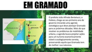 EM GRAMADO
O prefeito João Alfredo Bertolucci, o
Fedoca, chega ao seu primeiro ano de
governo iniciando uma agenda
estratégica que deve planejar Gramado
para as próximas décadas. Mais do que
resolver os problemas de mobilidade
urbana, a agenda busca projetar ações
para um turismo economicamente
viável e ecologicamente correto,
preservando aquilo que Gramado tem
de melhor: sua natureza.
 