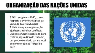 ORGANIZAÇÃO DAS NAÇÕES UNIDAS
• A ONU surgiu em 1945, como
resposta a eventos trágicos da
Segunda Guerra Mundial;
• A ideia era que a organização
ajudasse a resolver conflitos;
• Quando a ONU é associada para
realizar algum tipo de trabalho,
um grupo é enviado para o local
de conflito, são as “forças da
paz”.
 