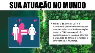 SUA ATUAÇÃO NO MUNDO
• No dia 2 de julho de 2010, a
Assembleia Geral da ONU votou por
unanimidade a criação de um órgão
único da ONU encarregado de
acelerar os progressos para alcançar
a igualdade de gênero e fortalecer a
autonomia das mulheres.
 