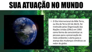 SUA ATUAÇÃO NO MUNDO
• O Dia Internacional da Mãe Terra,
ou Dia da Terra (22 de Abril), foi
instituído pelas Organização das
Nações Unidas (ONU) em 1992
como forma de conscientizar as
pessoas para a preservação do
meio ambiente e alerta para o
avanço das mudanças climáticas ao
redor do globo.
 