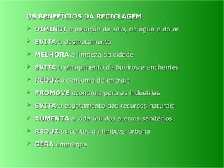 OS BENEFÍCIOS DA RECICLAGEM
OS BENEFÍCIOS DA RECICLAGEM
 DIMINUI
DIMINUI a poluição do solo, da água e do ar
a poluição do solo, da água e do ar
 EVITA
EVITA o desmatamento
o desmatamento
 MELHORA
MELHORA a limpeza da cidade
a limpeza da cidade
 EVITA
EVITA o entupimento de bueiros e enchentes
o entupimento de bueiros e enchentes
 REDUZ
REDUZ o consumo de energia
o consumo de energia
 PROMOVE
PROMOVE economia para as indústrias
economia para as indústrias
 EVITA
EVITA o esgotamento dos recursos naturais
o esgotamento dos recursos naturais
 AUMENTA
AUMENTA a vida útil dos aterros sanitários
a vida útil dos aterros sanitários
 REDUZ
REDUZ os custos da limpeza urbana
os custos da limpeza urbana
 GERA
GERA empregos
empregos
 